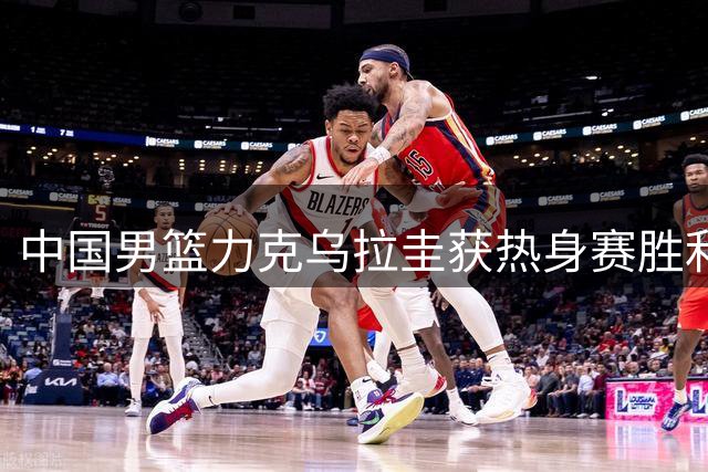 中国男篮力克乌拉圭获热身赛胜利