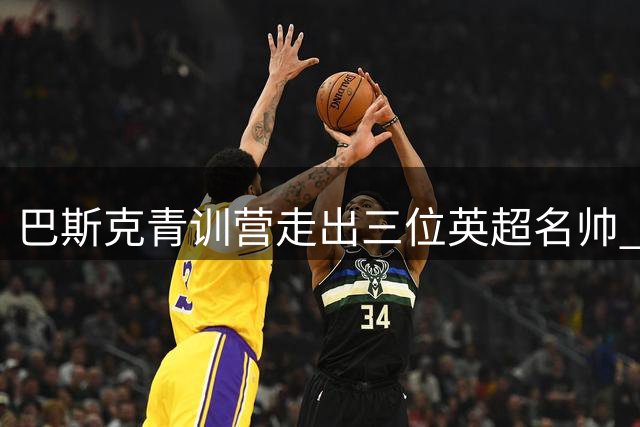 巴斯克青训营走出三位英超名帅 安提古科的传奇故事