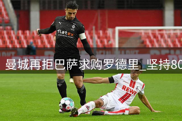 曼城再拒巴萨求购罗德里 坚持8000万欧底价不松口