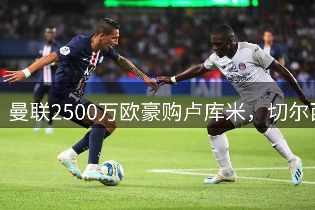 曼联2500万欧豪购卢库米，切尔西尤文竞逐哥伦比亚铁卫