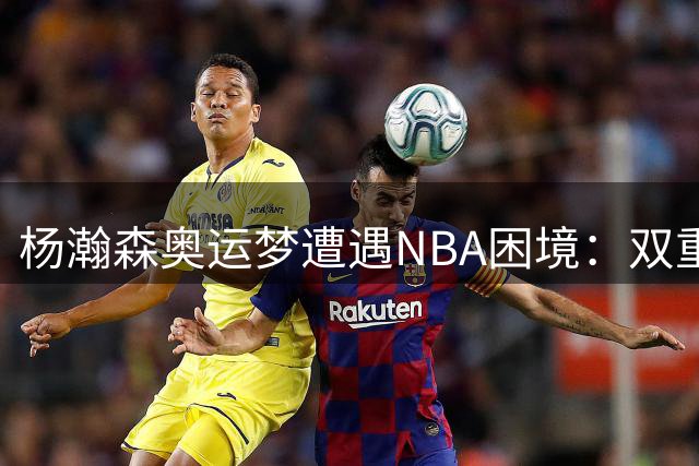 杨瀚森奥运梦遭遇NBA困境：双重压力下的职业抉择