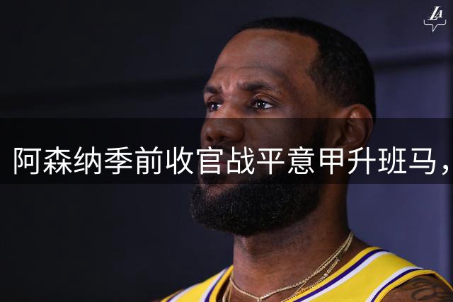 阿森纳季前收官战平意甲升班马，6.85亿元新援首秀惊艳
