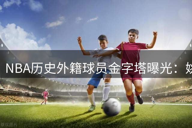 NBA历史外籍球员金字塔曝光：姚明位列第二梯队 现役新星后来居上